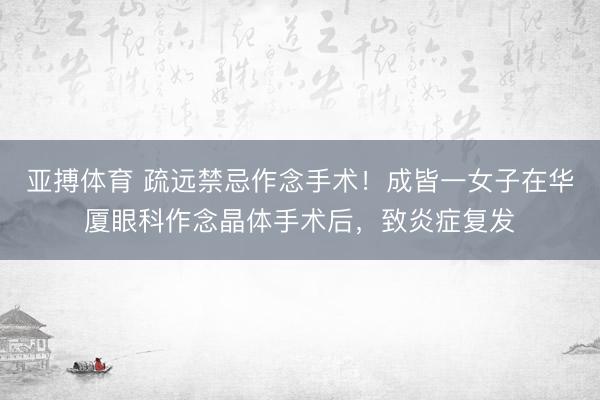 亚搏体育 疏远禁忌作念手术！成皆一女子在华厦眼科作念晶体手术后，致炎症复发