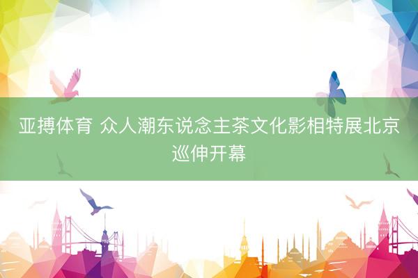 亚搏体育 众人潮东说念主茶文化影相特展北京巡伸开幕