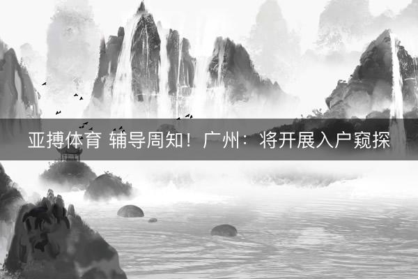 亚搏体育 辅导周知！广州：将开展入户窥探