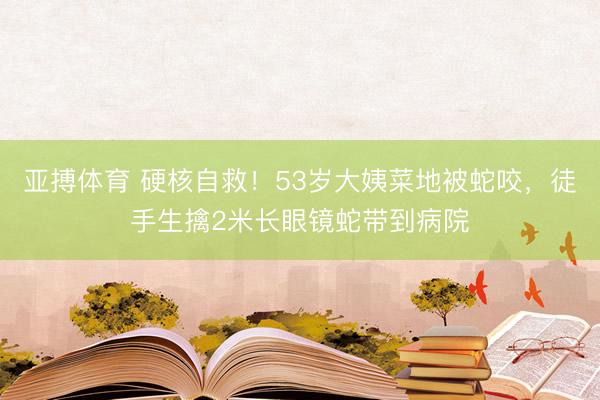 亚搏体育 硬核自救！53岁大姨菜地被蛇咬，徒手生擒2米长眼镜蛇带到病院