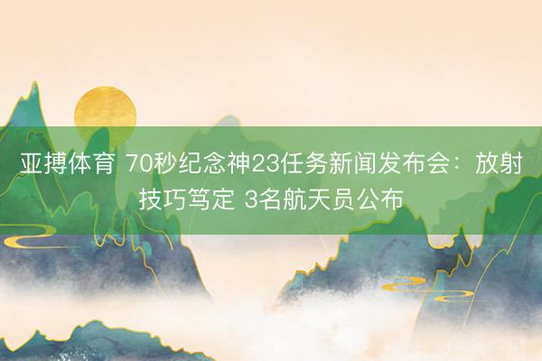 亚搏体育 70秒纪念神23任务新闻发布会:放射技巧笃定 3名航天员公布