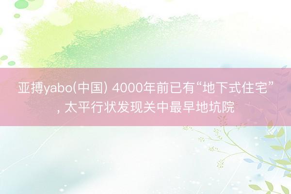 亚搏yabo(中国) 4000年前已有“地下式住宅”， 太平行状发现关中最早地坑院