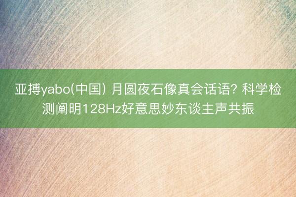 亚搏yabo(中国) 月圆夜石像真会话语? 科学检测阐明128Hz好意思妙东谈主声共振