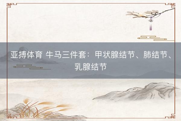 亚搏体育 牛马三件套:甲状腺结节、肺结节、乳腺结节
