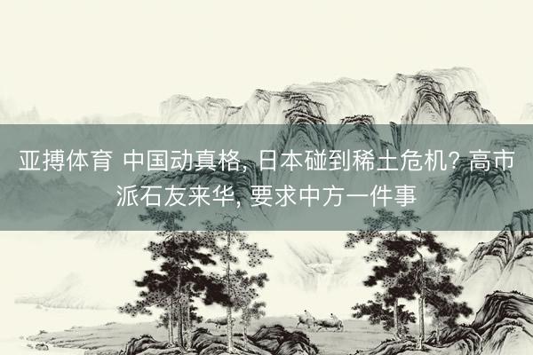 亚搏体育 中国动真格， 日本碰到稀土危机? 高市派石友来华， 要求中方一件事