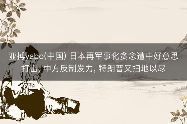 亚搏yabo(中国) 日本再军事化贪念遭中好意思打击， 中方反制发力， 特朗普又扫地以尽