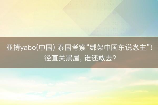 亚搏yabo(中国) 泰国考察“绑架中国东说念主”! 径直关黑屋， 谁还敢去?