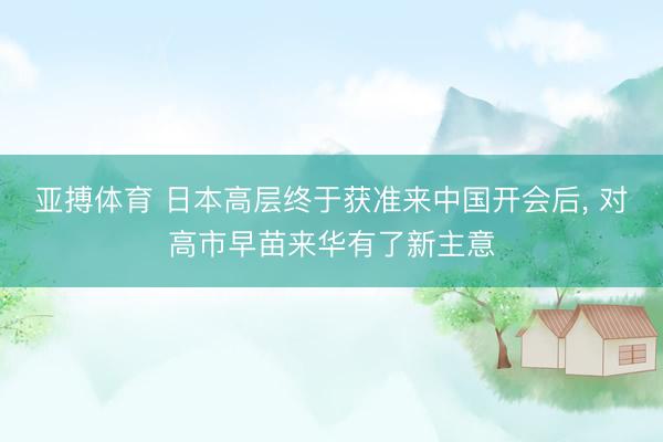 亚搏体育 日本高层终于获准来中国开会后， 对高市早苗来华有了新主意