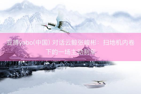 亚搏yabo(中国) 对话云鲸张峻彬：扫地机内卷下的一场主动刹车