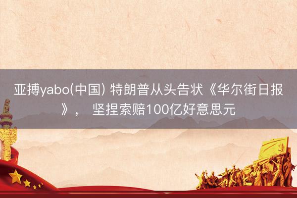 亚搏yabo(中国) 特朗普从头告状《华尔街日报》， 坚捏索赔100亿好意思元