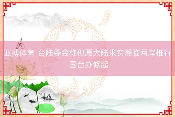 亚搏体育 台陆委会称但愿大陆求实濒临两岸推行 国台办修起