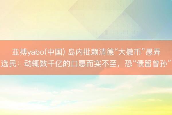 亚搏yabo(中国) 岛内批赖清德“大撒币”愚弄选民：动辄数千亿的口惠而实不至，恐“债留曾孙”