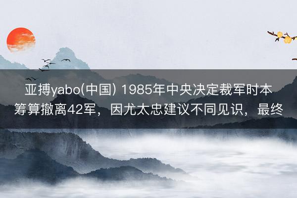 亚搏yabo(中国) 1985年中央决定裁军时本筹算撤离42军，因尤太忠建议不同见识，最终