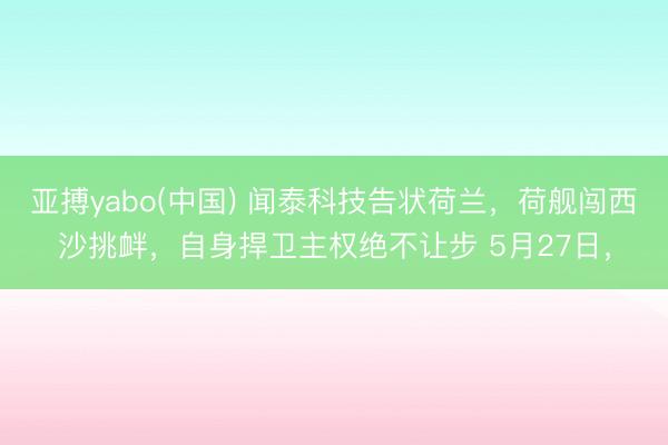 亚搏yabo(中国) 闻泰科技告状荷兰，荷舰闯西沙挑衅，自身捍卫主权绝不让步 5月27日，