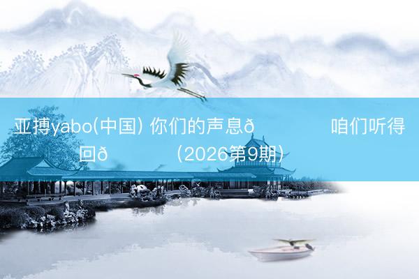 亚搏yabo(中国) 你们的声息🎙️咱们听得回💙（2026第9期） ​​​