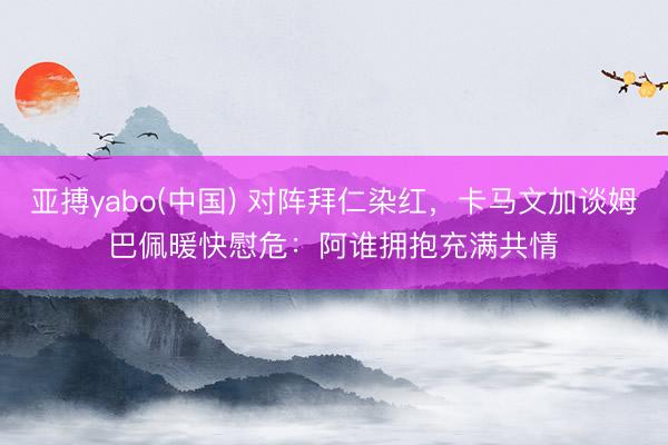 亚搏yabo(中国) 对阵拜仁染红，卡马文加谈姆巴佩暖快慰危：阿谁拥抱充满共情​