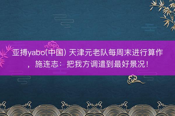 亚搏yabo(中国) 天津元老队每周末进行算作，施连志：把我方调遣到最好景况！