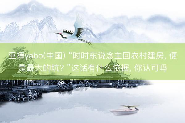 亚搏yabo(中国) “时时东说念主回农村建房， 便是最大的坑? ”这话有什么依据， 你认可吗