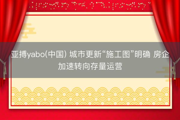 亚搏yabo(中国) 城市更新“施工图”明确 房企加速转向存量运营