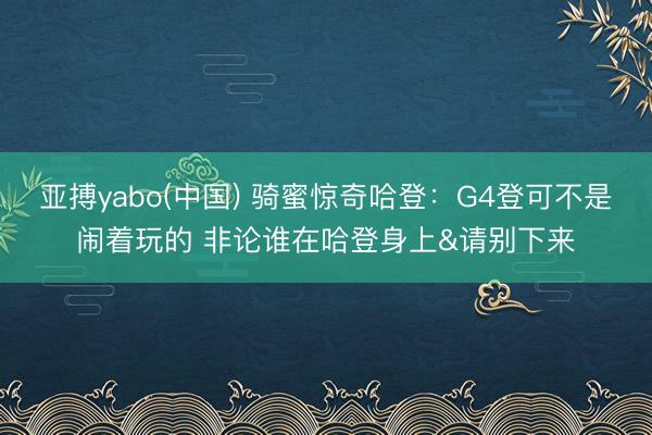 亚搏yabo(中国) 骑蜜惊奇哈登：G4登可不是闹着玩的 非论谁在哈登身上&请别下来