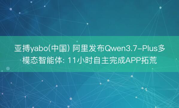 亚搏yabo(中国) 阿里发布Qwen3.7-Plus多模态智能体: 11小时自主完成APP拓荒