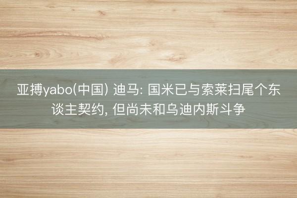 亚搏yabo(中国) 迪马: 国米已与索莱扫尾个东谈主契约, 但尚未和乌迪内斯斗争