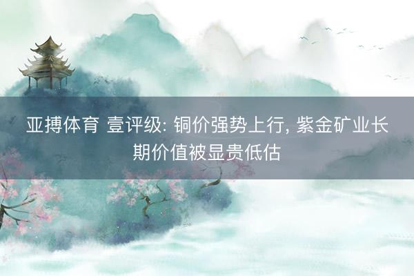 亚搏体育 壹评级: 铜价强势上行， 紫金矿业长期价值被显贵低估