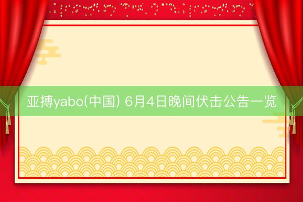亚搏yabo(中国) 6月4日晚间伏击公告一览