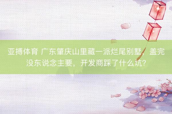 亚搏体育 广东肇庆山里藏一派烂尾别墅，盖完没东说念主要，开发商踩了什么坑？