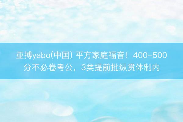 亚搏yabo(中国) 平方家庭福音！400-500分不必卷考公，3类提前批纵贯体制内