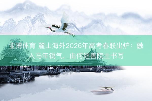 亚搏体育 麓山海外2026年高考春联出炉:融入马年锐气,由何继善院士书写