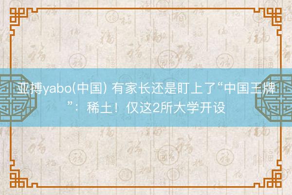 亚搏yabo(中国) 有家长还是盯上了“中国王牌”:稀土!仅这2所大学开设