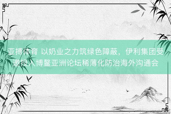 亚搏体育 以奶业之力筑绿色障蔽，伊利集团受邀投入博鳌亚洲论坛稀薄化防治海外沟通会