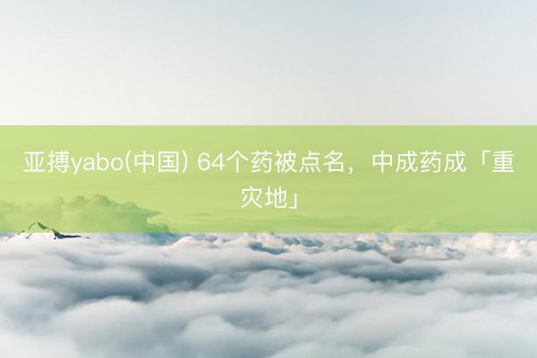 亚搏yabo(中国) 64个药被点名，中成药成「重灾地」
