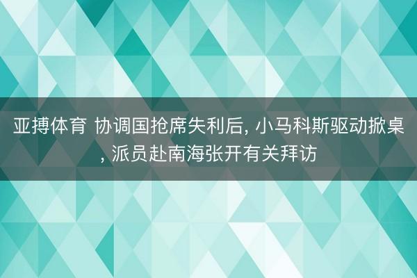 亚搏体育 协调国抢席失利后， 小马科斯驱动掀桌， 派员赴南海张开有关拜访