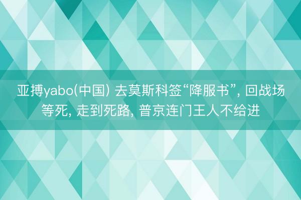亚搏yabo(中国) 去莫斯科签“降服书”， 回战场等死， 走到死路， 普京连门王人不给进