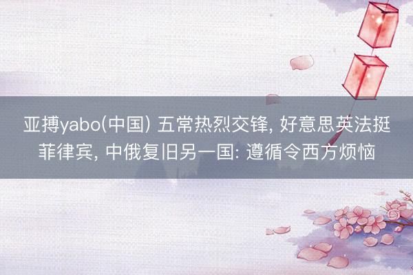 亚搏yabo(中国) 五常热烈交锋， 好意思英法挺菲律宾， 中俄复旧另一国: 遵循令西方烦恼