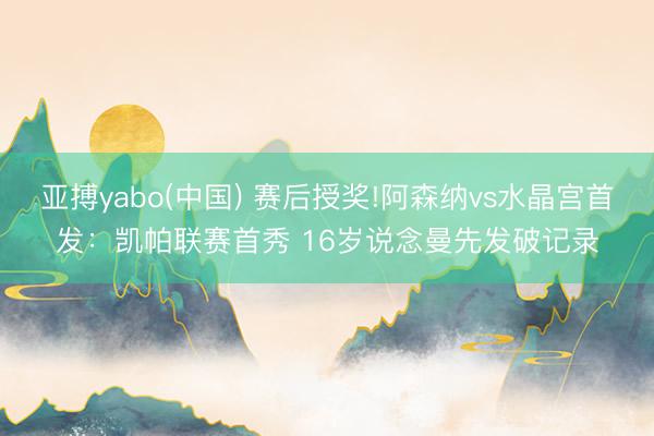 亚搏yabo(中国) 赛后授奖!阿森纳vs水晶宫首发：凯帕联赛首秀 16岁说念曼先发破记录