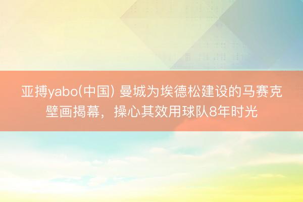 亚搏yabo(中国) 曼城为埃德松建设的马赛克壁画揭幕,操心其效用球队8年时光