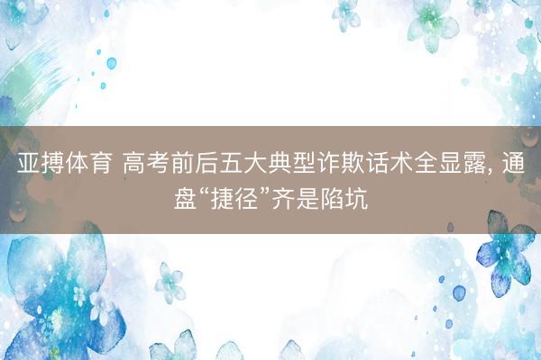 亚搏体育 高考前后五大典型诈欺话术全显露， 通盘“捷径”齐是陷坑