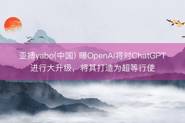 亚搏yabo(中国) 曝OpenAI将对ChatGPT进行大升级，将其打造为超等行使