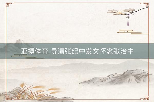 亚搏体育 导演张纪中发文怀念张治中