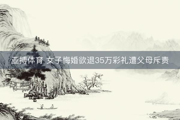 亚搏体育 女子悔婚欲退35万彩礼遭父母斥责