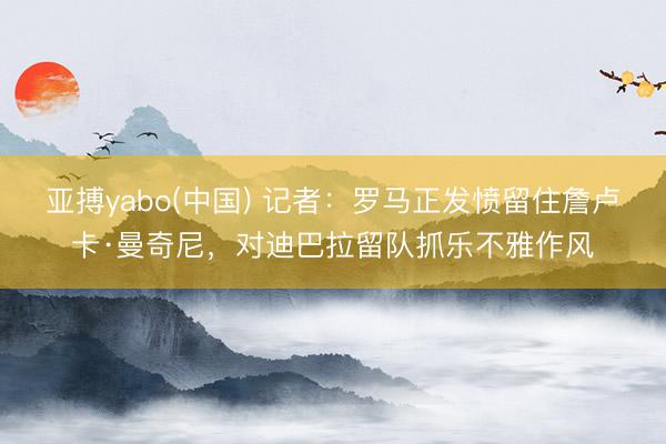 亚搏yabo(中国) 记者：罗马正发愤留住詹卢卡·曼奇尼，对迪巴拉留队抓乐不雅作风
