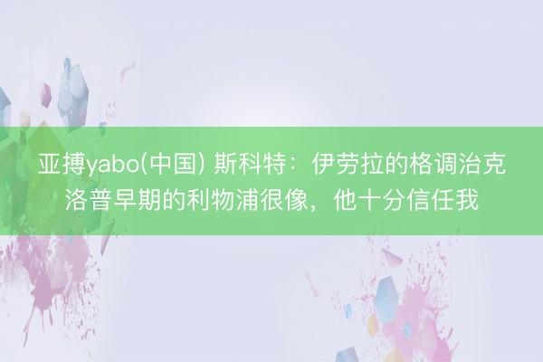 亚搏yabo(中国) 斯科特:伊劳拉的格调治克洛普早期的利物浦很像,他十分信任我