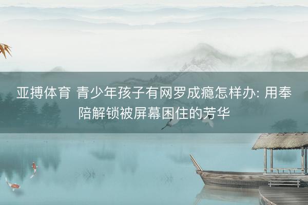亚搏体育 青少年孩子有网罗成瘾怎样办: 用奉陪解锁被屏幕困住的芳华