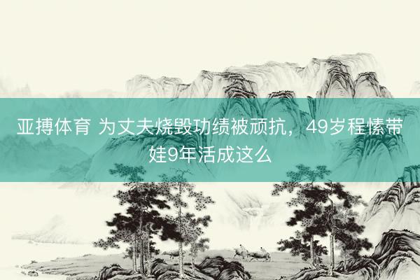 亚搏体育 为丈夫烧毁功绩被顽抗，49岁程愫带娃9年活成这么