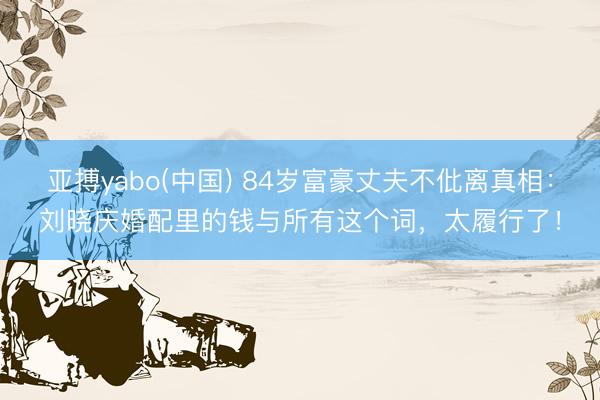 亚搏yabo(中国) 84岁富豪丈夫不仳离真相：刘晓庆婚配里的钱与所有这个词，太履行了！