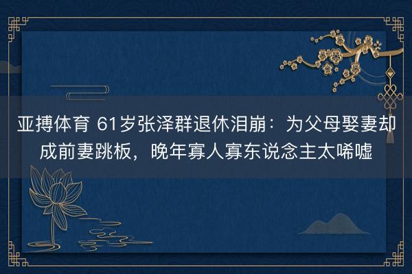 亚搏体育 61岁张泽群退休泪崩：为父母娶妻却成前妻跳板，晚年寡人寡东说念主太唏嘘