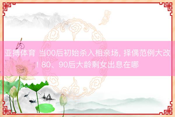 亚搏体育 当00后初始杀入相亲场， 择偶范例大改! 80、90后大龄剩女出息在哪